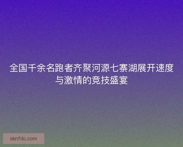 全国千余名跑者齐聚河源七寨湖展开速度与激情的竞技盛宴
