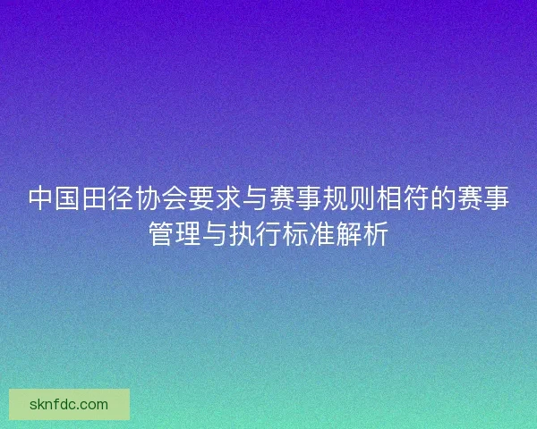 中国田径协会要求与赛事规则相符的赛事管理与执行标准解析