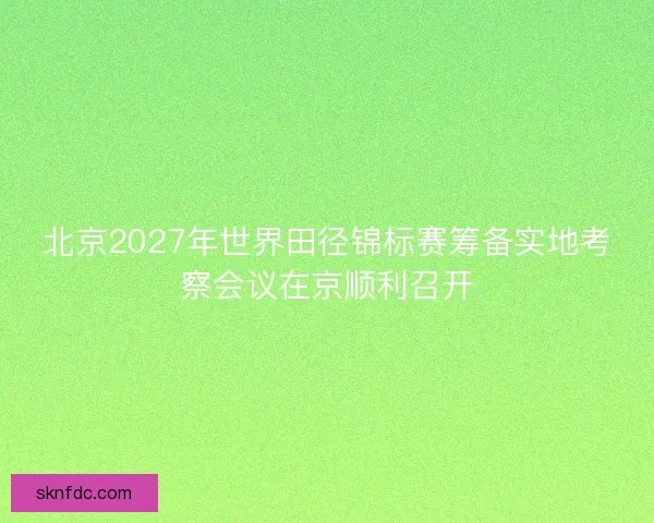 北京2027年世界田径锦标赛筹备实地考察会议在京顺利召开