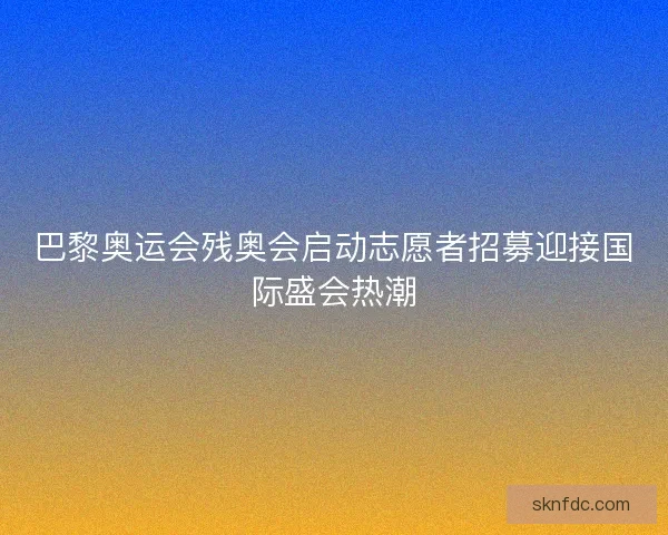 巴黎奥运会残奥会启动志愿者招募迎接国际盛会热潮