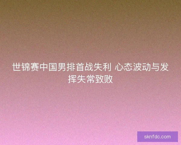世锦赛中国男排首战失利 心态波动与发挥失常致败